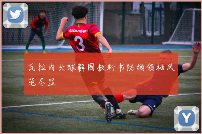 瓦拉内头球解围教科书防线领袖风范尽显