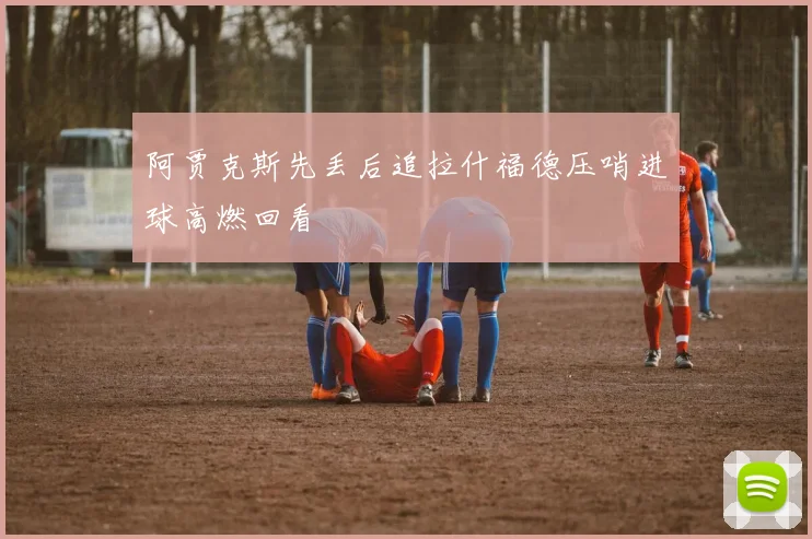 阿贾克斯先丢后追拉什福德压哨进球高燃回看