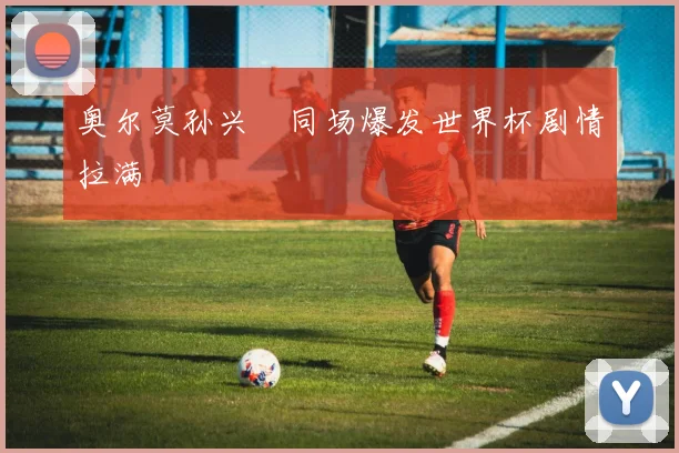 奥尔莫孙兴慜同场爆发世界杯剧情拉满