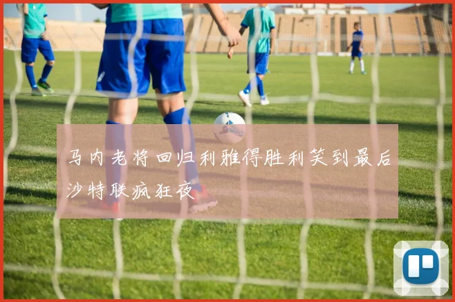 马内老将回归利雅得胜利笑到最后沙特联疯狂夜