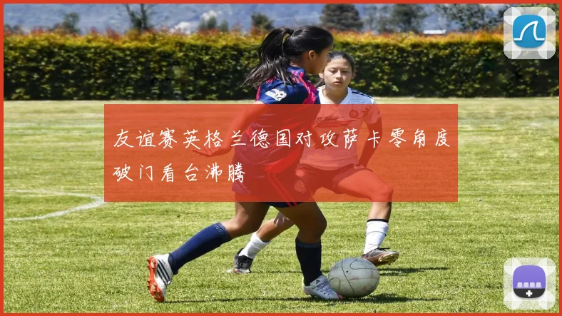 友谊赛英格兰德国对攻萨卡零角度破门看台沸腾