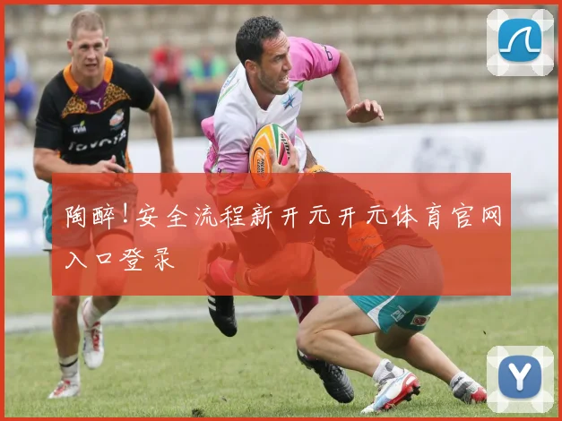 陶醉!安全流程新开元开元体育官网入口登录