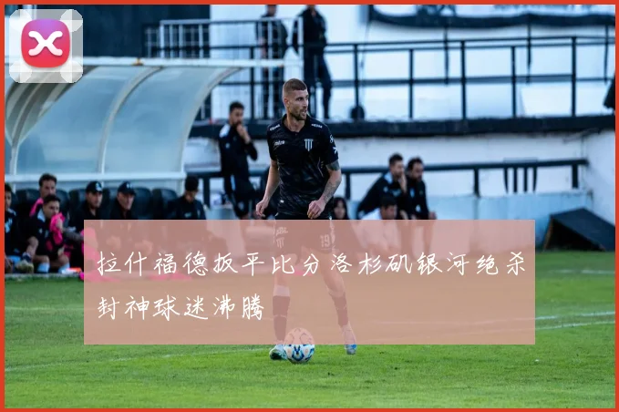 拉什福德扳平比分洛杉矶银河绝杀封神球迷沸腾