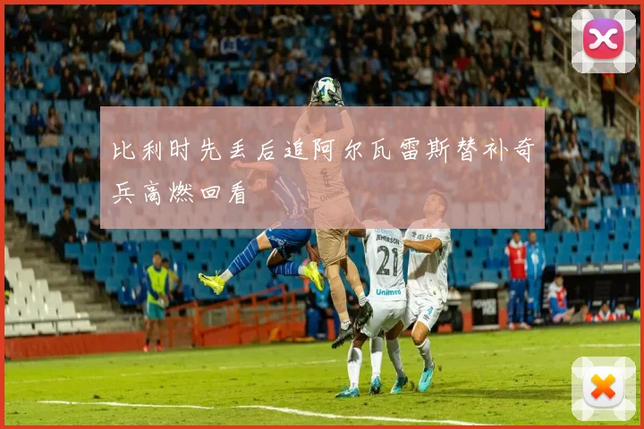 比利时先丢后追阿尔瓦雷斯替补奇兵高燃回看