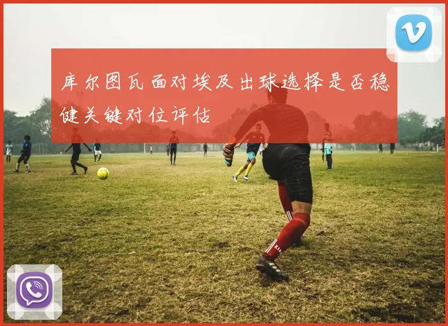 库尔图瓦面对埃及出球选择是否稳健关键对位评估