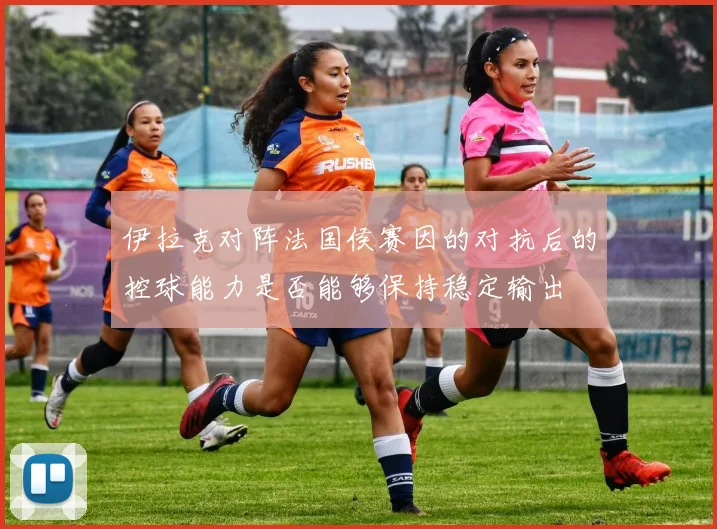 伊拉克对阵法国侯赛因的对抗后的控球能力是否能够保持稳定输出