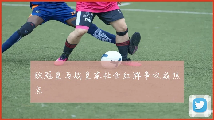 欧冠皇马战皇家社会红牌争议成焦点