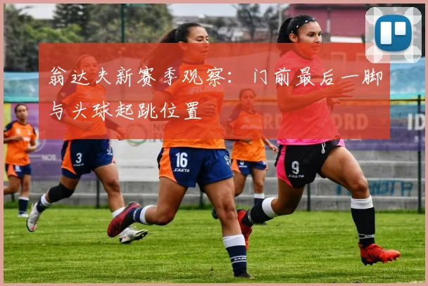 翁达夫新赛季观察：门前最后一脚与头球起跳位置