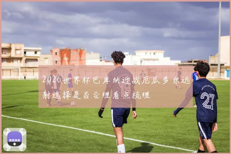 2026世界杯巴库纳迎战厄瓜多尔远射选择是否合理看点梳理