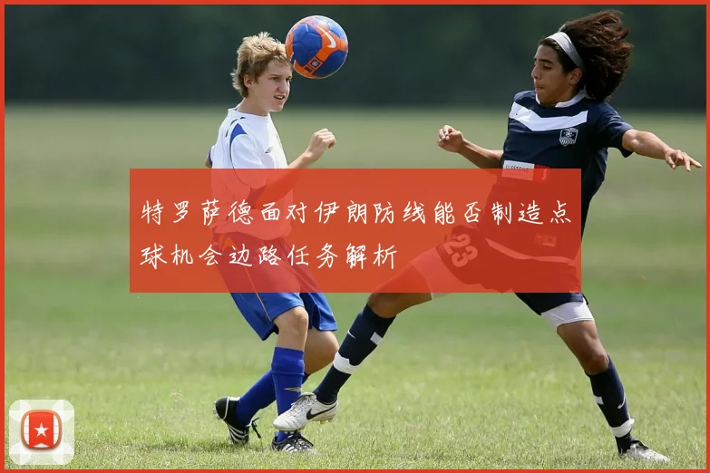 特罗萨德面对伊朗防线能否制造点球机会边路任务解析
