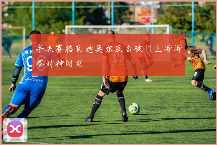 半决赛格瓦迪奥尔反击破门上海海港封神时刻