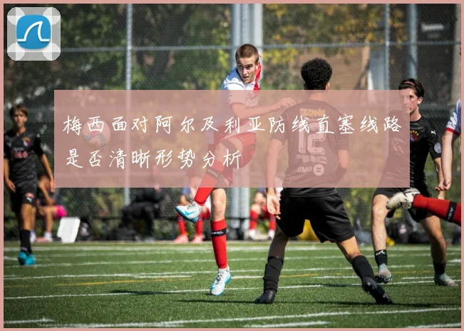梅西面对阿尔及利亚防线直塞线路是否清晰形势分析