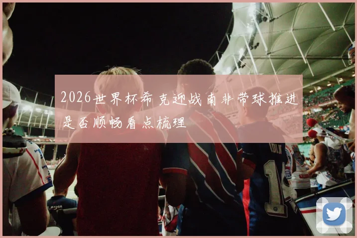 2026世界杯希克迎战南非带球推进是否顺畅看点梳理