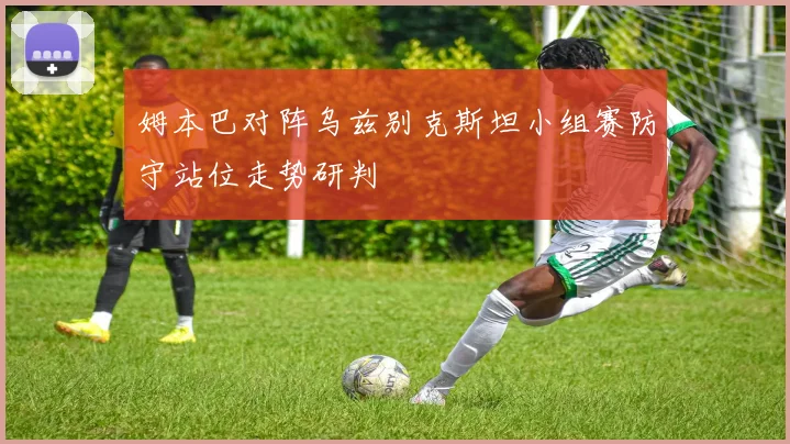 姆本巴对阵乌兹别克斯坦小组赛防守站位走势研判