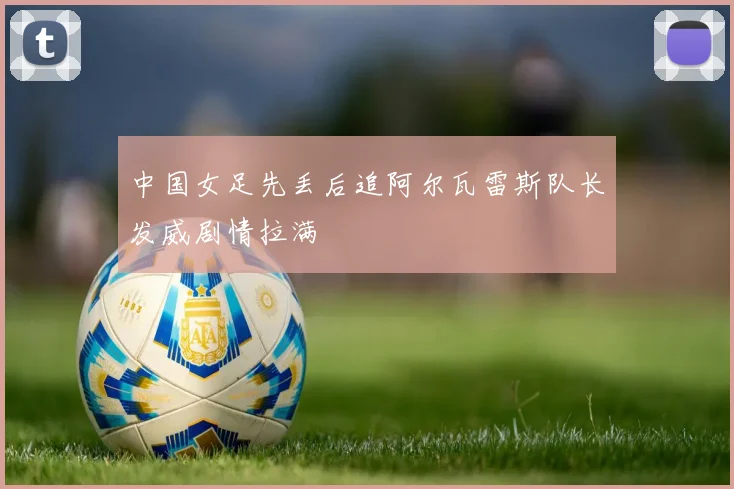 中国女足先丢后追阿尔瓦雷斯队长发威剧情拉满