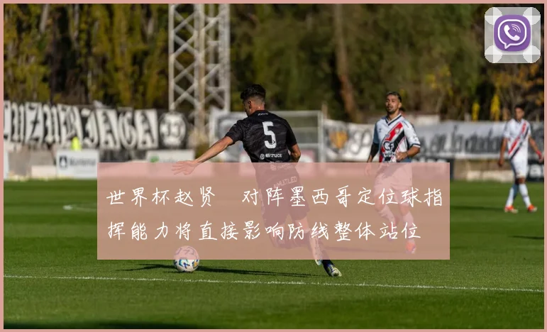 世界杯赵贤祐对阵墨西哥定位球指挥能力将直接影响防线整体站位