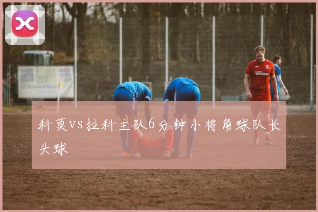 科莫vs拉科主队6分钟小将角球队长头球
