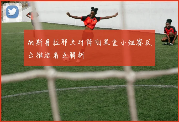 纳斯鲁拉耶夫对阵刚果金小组赛反击推进看点解析