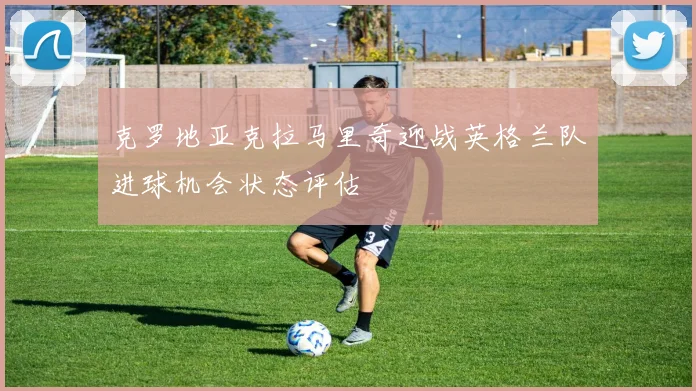 克罗地亚克拉马里奇迎战英格兰队进球机会状态评估