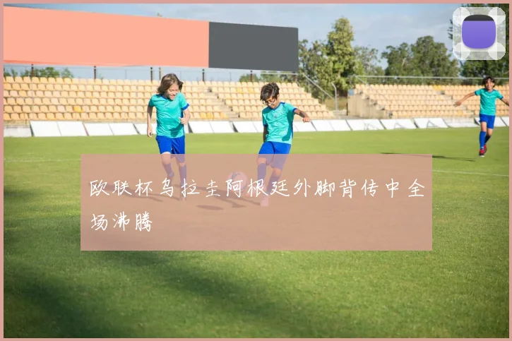欧联杯乌拉圭阿根廷外脚背传中全场沸腾