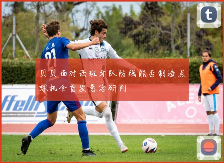 贝贝面对西班牙队防线能否制造点球机会首发悬念研判