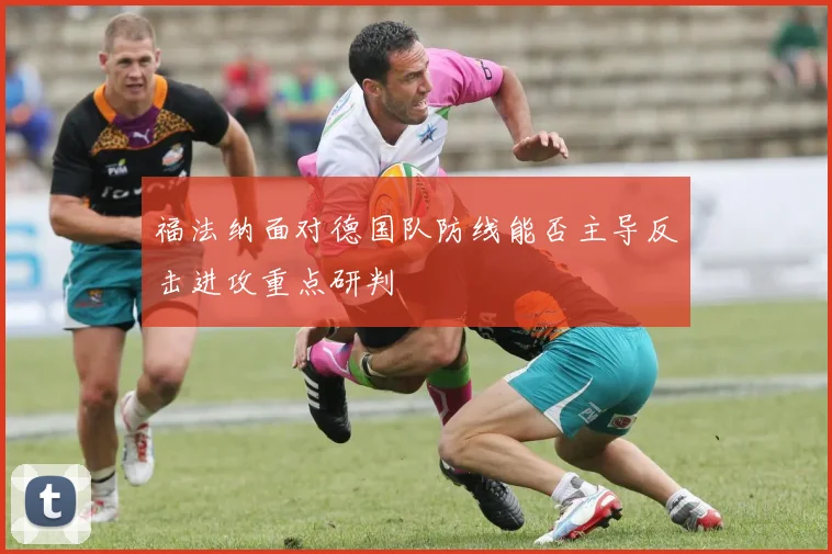 福法纳面对德国队防线能否主导反击进攻重点研判