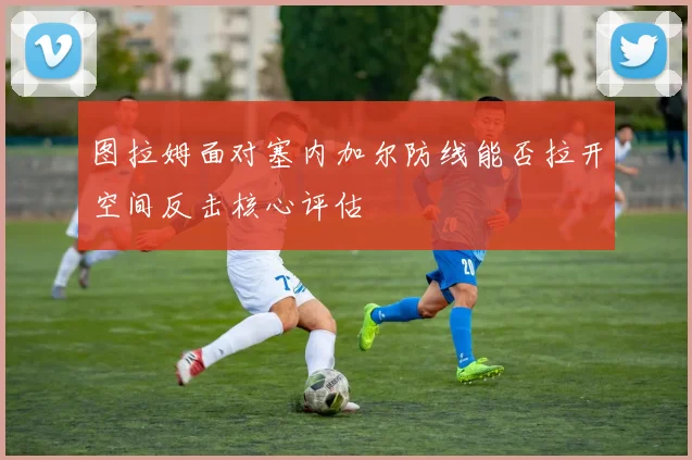 图拉姆面对塞内加尔防线能否拉开空间反击核心评估