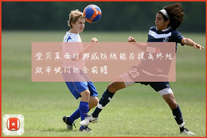 登贝莱面对挪威防线能否提高终结效率破门机会前瞻