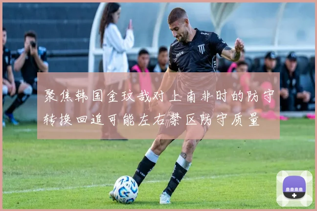 聚焦韩国金玟哉对上南非时的防守转换回追可能左右禁区防守质量