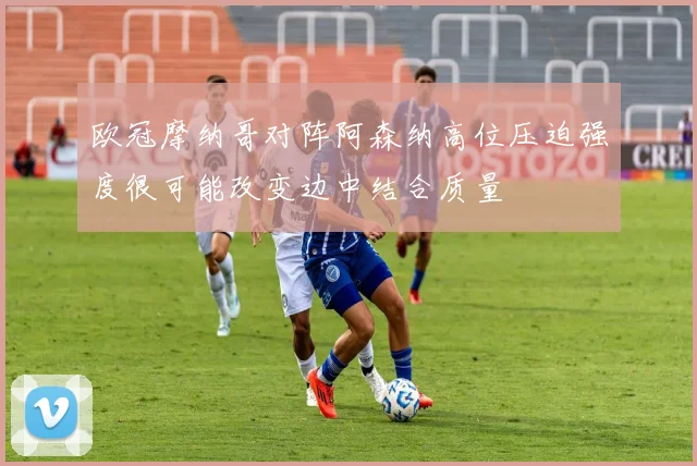 欧冠摩纳哥对阵阿森纳高位压迫强度很可能改变边中结合质量