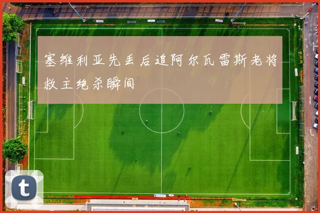 塞维利亚先丢后追阿尔瓦雷斯老将救主绝杀瞬间