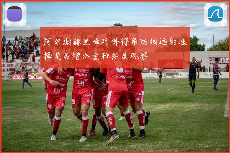 阿尔谢赫里面对佛得角防线远射选择是否增加金靴热度观察