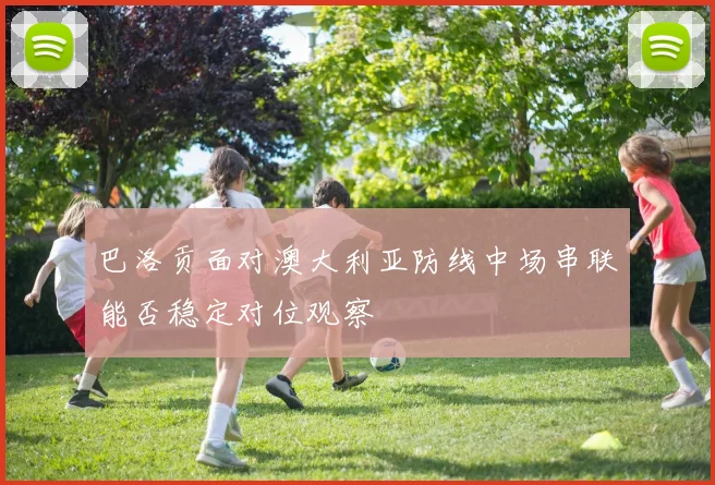 巴洛贡面对澳大利亚防线中场串联能否稳定对位观察