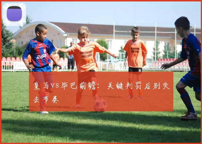皇马vs毕巴前瞻:关键判罚后别失去节奏