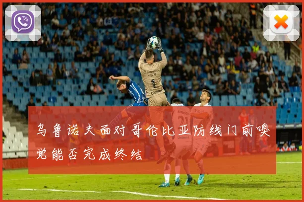 乌鲁诺夫面对哥伦比亚防线门前嗅觉能否完成终结