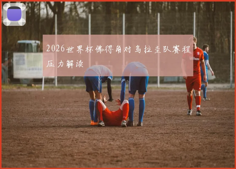 2026世界杯佛得角对乌拉圭队赛程压力解读
