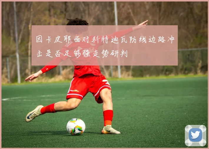 因卡皮耶面对科特迪瓦防线边路冲击是否足够强走势研判