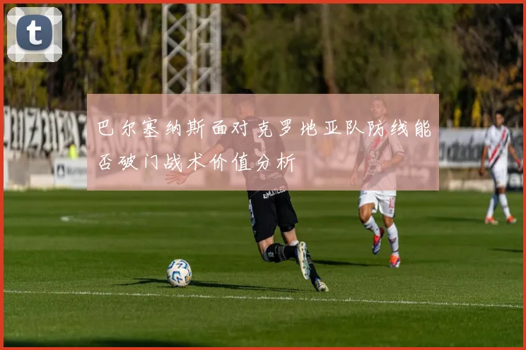 巴尔塞纳斯面对克罗地亚队防线能否破门战术价值分析