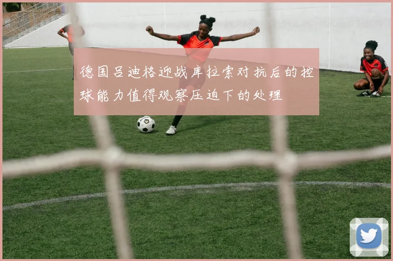 德国吕迪格迎战库拉索对抗后的控球能力值得观察压迫下的处理