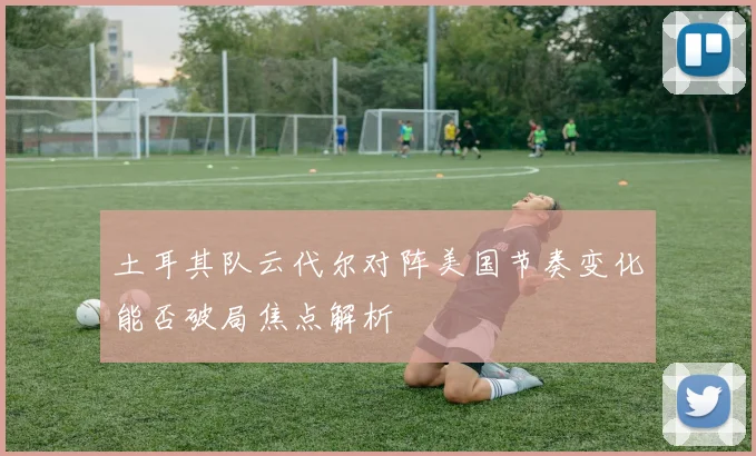 土耳其队云代尔对阵美国节奏变化能否破局焦点解析