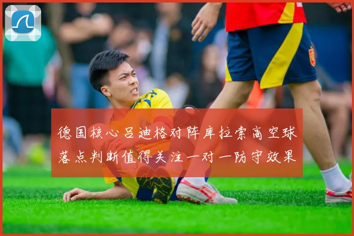 德国核心吕迪格对阵库拉索高空球落点判断值得关注一对一防守效果