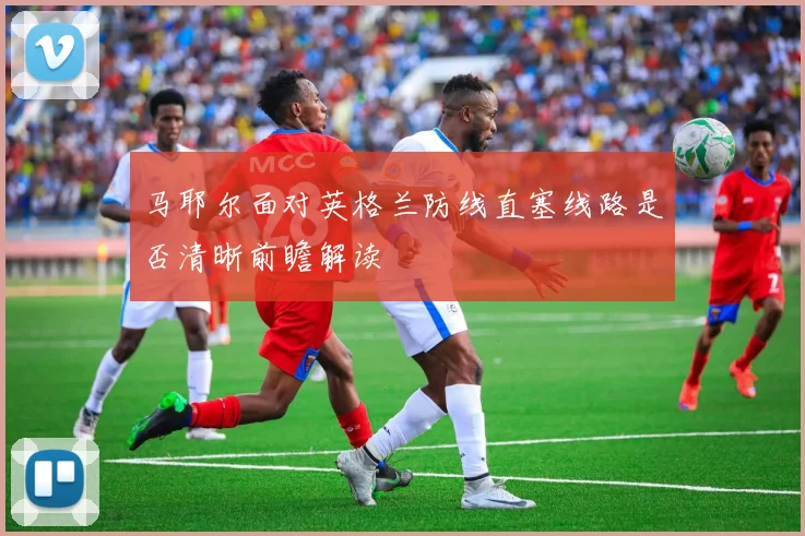 马耶尔面对英格兰防线直塞线路是否清晰前瞻解读